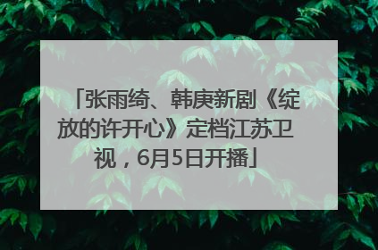 张雨绮、韩庚新剧《绽放的许开心》定档江苏卫视，6月5日开播