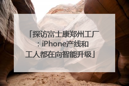 探访富士康郑州工厂：iPhone产线和工人都在向智能升级
