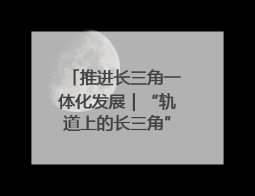 推进长三角一体化发展｜“轨道上的长三角”今年基本建成
