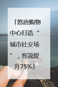 悠唐购物中心打造“城市社交场”，客流提升75%