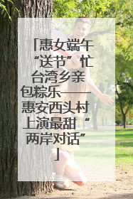 惠女端午“送节”忙 台湾乡亲包粽乐——惠安西头村上演最甜“两岸对话”