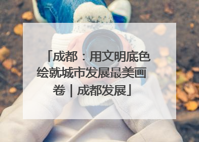成都：用文明底色绘就城市发展最美画卷｜成都发展
