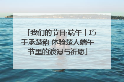 我们的节日·端午丨巧手承楚韵 体验楚人端午节里的浪漫与祈愿