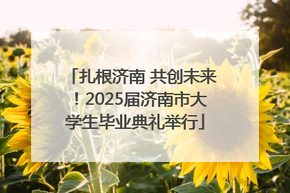 扎根济南 共创未来！2025届济南市大学生毕业典礼举行