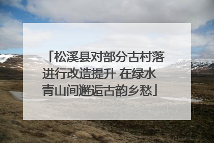松溪县对部分古村落进行改造提升 在绿水青山间邂逅古韵乡愁