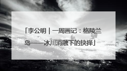 李公明｜一周画记：格陵兰岛——冰川消融下的抉择