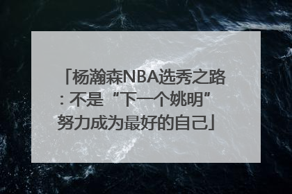 杨瀚森NBA选秀之路：不是“下一个姚明” 努力成为最好的自己