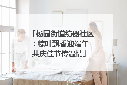 杨园街道纺器社区：粽叶飘香迎端午 共庆佳节传温情
