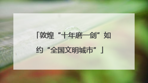 敦煌“十年磨一剑”如约“全国文明城市”