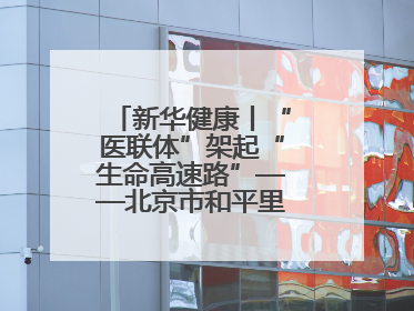 新华健康丨“医联体”架起“生命高速路”——北京市和平里医院走访见闻