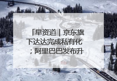 早资道｜京东旗下达达完成私有化；阿里巴巴发布升级版Qwen3