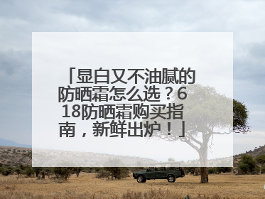 显白又不油腻的防晒霜怎么选？618防晒霜购买指南，新鲜出炉！
