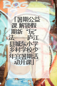 暑期公益课 解锁假期新“玩”法——庐江县城东小学乡村学校少年宫暑期活动开课