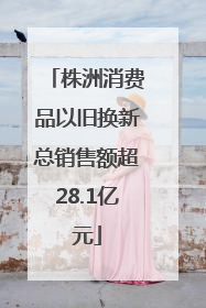 株洲消费品以旧换新总销售额超28.1亿元