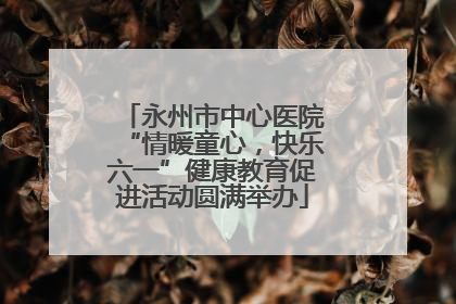 永州市中心医院“情暖童心，快乐六一”健康教育促进活动圆满举办