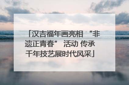 汉吉福年画亮相 “非遗正青春” 活动 传承千年技艺展时代风采
