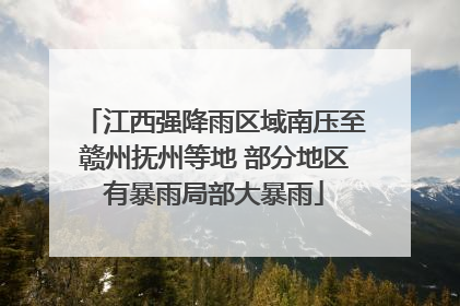 江西强降雨区域南压至赣州抚州等地 部分地区有暴雨局部大暴雨