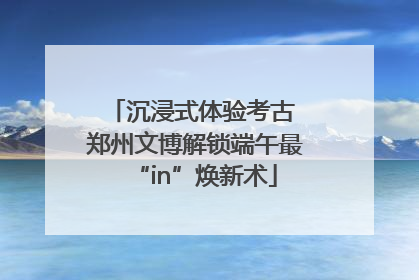 沉浸式体验考古 郑州文博解锁端午最“in”焕新术