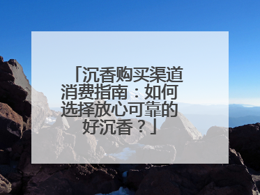 沉香购买渠道消费指南：如何选择放心可靠的好沉香？