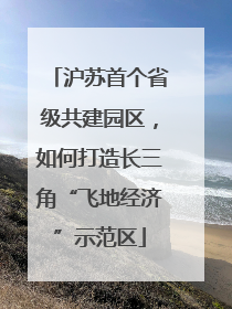 沪苏首个省级共建园区，如何打造长三角“飞地经济”示范区