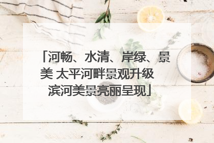 河畅、水清、岸绿、景美 太平河畔景观升级 滨河美景亮丽呈现