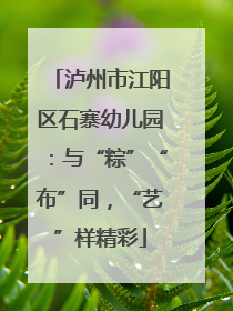 泸州市江阳区石寨幼儿园：与“粽”“布”同，“艺”样精彩