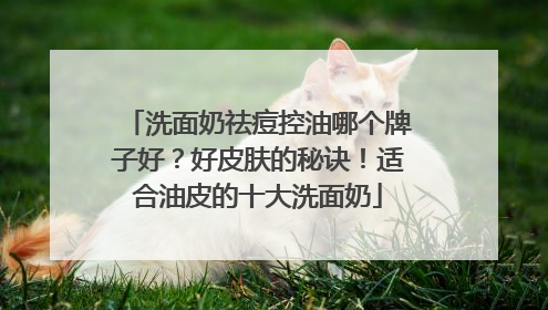洗面奶祛痘控油哪个牌子好？好皮肤的秘诀！适合油皮的十大洗面奶