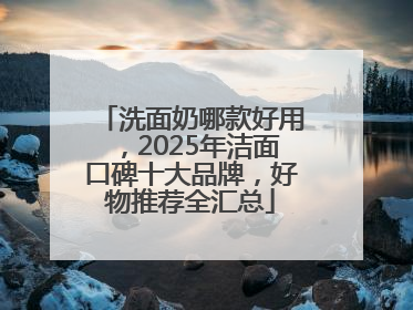 洗面奶哪款好用，2025年洁面口碑十大品牌，好物推荐全汇总