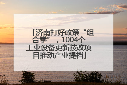 济南打好政策“组合拳”，1004个工业设备更新技改项目推动产业提档