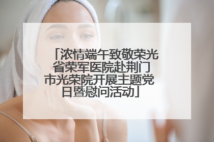 浓情端午致敬荣光 省荣军医院赴荆门市光荣院开展主题党日暨慰问活动
