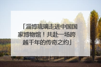 淄博琉璃走进中国国家博物馆！共赴一场跨越千年的传奇之约