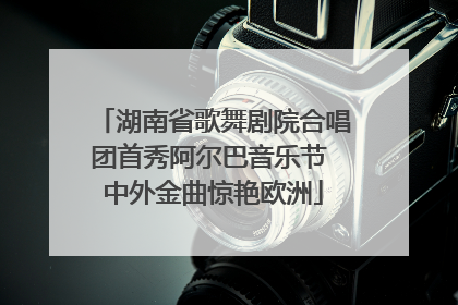 湖南省歌舞剧院合唱团首秀阿尔巴音乐节 中外金曲惊艳欧洲