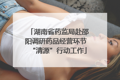 湖南省药监局赴邵阳调研药品经营环节“清源”行动工作