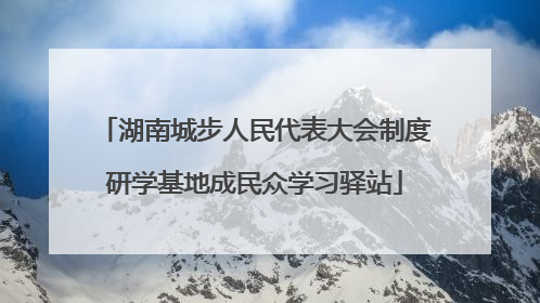 湖南城步人民代表大会制度研学基地成民众学习驿站