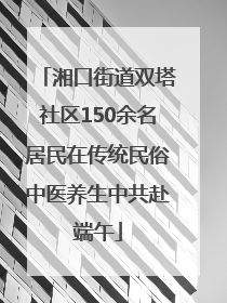 湘口街道双塔社区150余名居民在传统民俗中医养生中共赴端午