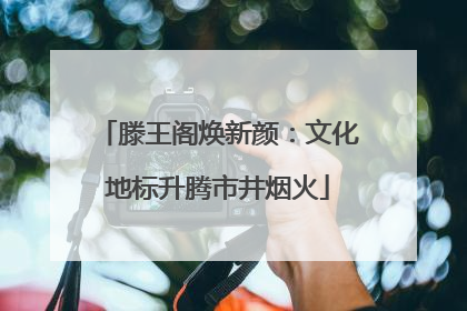滕王阁焕新颜：文化地标升腾市井烟火