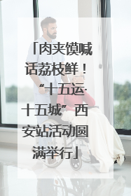 肉夹馍喊话荔枝鲜！“十五运·十五城”西安站活动圆满举行
