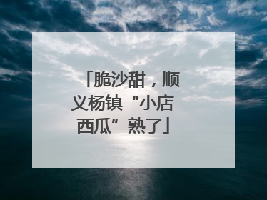 脆沙甜，顺义杨镇“小店西瓜”熟了