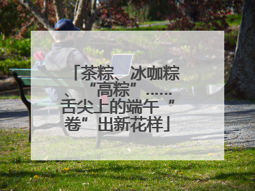 茶粽、冰咖粽、“高粽”……舌尖上的端午“卷”出新花样