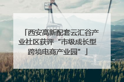 西安高新配套云汇谷产业社区获评“市级成长型跨境电商产业园”
