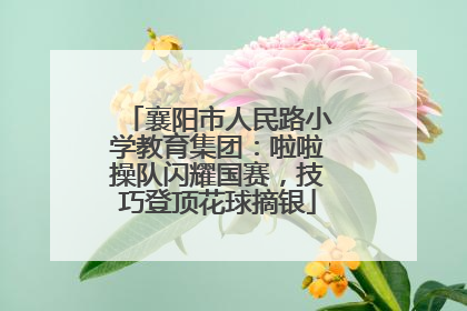 襄阳市人民路小学教育集团：啦啦操队闪耀国赛，技巧登顶花球摘银
