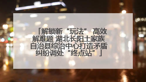解锁新“玩法” 高效解难题 湖北长阳土家族自治县综治中心打造矛盾纠纷调处“终点站”