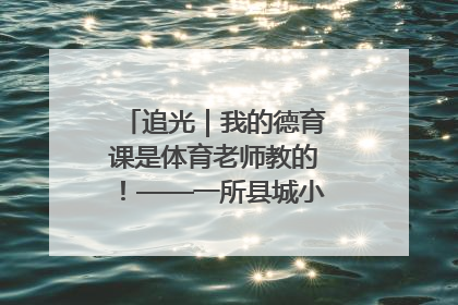 追光｜我的德育课是体育老师教的！——一所县城小学的思政课改革