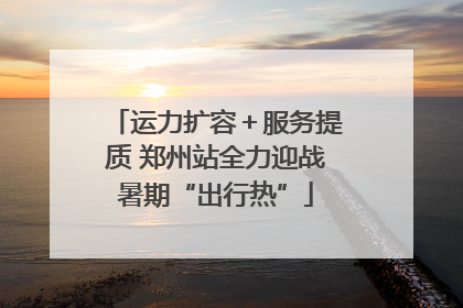 运力扩容＋服务提质 郑州站全力迎战暑期“出行热”