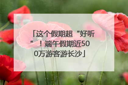 这个假期超“好听”！端午假期近500万游客游长沙
