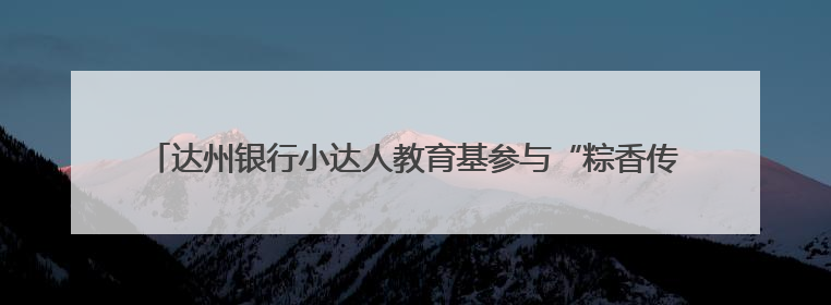 达州银行小达人教育基参与“粽香传古韵 童心护未来”爱心帮扶活动