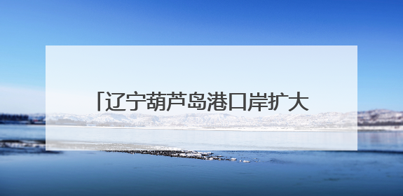 辽宁葫芦岛港口岸扩大开放通过国家验收 将增强东北地区外贸业务