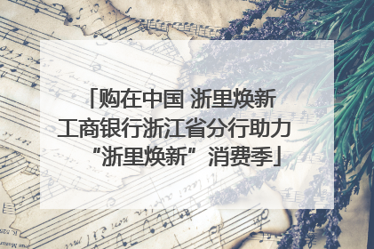 购在中国 浙里焕新 工商银行浙江省分行助力“浙里焕新”消费季