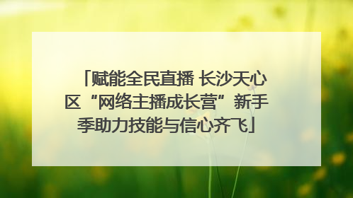赋能全民直播 长沙天心区“网络主播成长营”新手季助力技能与信心齐飞
