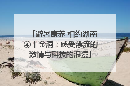 避暑康养 相约湖南④丨金洞：感受漂流的激情与科技的浪漫